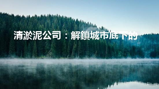 清淤泥公司：解鎖城市底下的秘密！